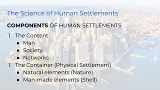 The Science of Human Settlements
COMPONENTS OF HUMAN SETTLEMENTS
1. The Content
● Man
● Society
● Networks
1. The Container (Physical Settlement)
● Natural elements (Nature)
● Man-made elements (Shell)
 