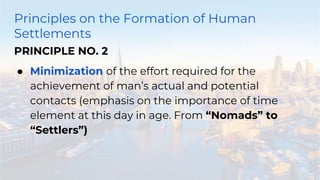 Principles on the Formation of Human
Settlements
PRINCIPLE NO. 2
● Minimization of the effort required for the
achievement of man’s actual and potential
contacts (emphasis on the importance of time
element at this day in age. From “Nomads” to
“Settlers”)
 