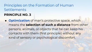 Principles on the Formation of Human
Settlements
PRINCIPLE NO. 3
● Optimization of man’s protective space, which
means the selection of such a distance from other
persons, animals, or objects that he can keep his
contacts with them (first principle) without any
kind of sensory or psychological discomfort.
 
