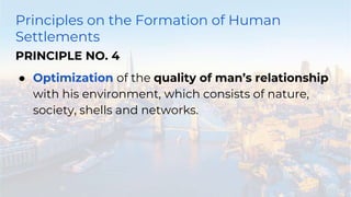 Principles on the Formation of Human
Settlements
PRINCIPLE NO. 4
● Optimization of the quality of man’s relationship
with his environment, which consists of nature,
society, shells and networks.
 