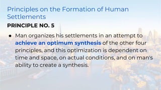 Principles on the Formation of Human
Settlements
PRINCIPLE NO. 5
● Man organizes his settlements in an attempt to
achieve an optimum synthesis of the other four
principles, and this optimization is dependent on
time and space, on actual conditions, and on man's
ability to create a synthesis.
 