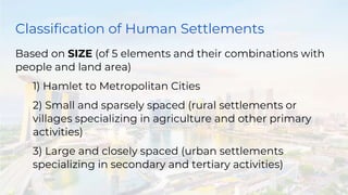 Classification of Human Settlements
Based on SIZE (of 5 elements and their combinations with
people and land area)
1) Hamlet to Metropolitan Cities
2) Small and sparsely spaced (rural settlements or
villages specializing in agriculture and other primary
activities)
3) Large and closely spaced (urban settlements
specializing in secondary and tertiary activities)
 