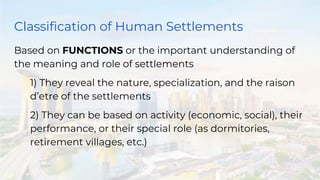 Classification of Human Settlements
Based on FUNCTIONS or the important understanding of
the meaning and role of settlements
1) They reveal the nature, specialization, and the raison
d’etre of the settlements
2) They can be based on activity (economic, social), their
performance, or their special role (as dormitories,
retirement villages, etc.)
 