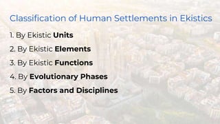 Classification of Human Settlements in Ekistics
1. By Ekistic Units
2. By Ekistic Elements
3. By Ekistic Functions
4. By Evolutionary Phases
5. By Factors and Disciplines
 