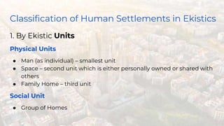 Classification of Human Settlements in Ekistics
1. By Ekistic Units
Physical Units
● Man (as individual) – smallest unit
● Space – second unit which is either personally owned or shared with
others
● Family Home – third unit
Social Unit
● Group of Homes
 
