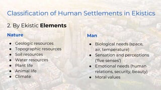 Classification of Human Settlements in Ekistics
2. By Ekistic Elements
Nature
● Geologic resources
● Topographic resources
● Soil resources
● Water resources
● Plant life
● Animal life
● Climate
Man
● Biological needs (space,
air, temperature)
● Sensation and perceptions
(‘five senses’)
● Emotional needs (human
relations, security, beauty)
● Moral values
 