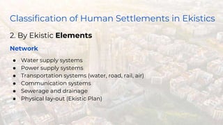 Classification of Human Settlements in Ekistics
2. By Ekistic Elements
Network
● Water supply systems
● Power supply systems
● Transportation systems (water, road, rail, air)
● Communication systems
● Sewerage and drainage
● Physical lay-out (Ekistic Plan)
 