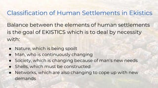 Classification of Human Settlements in Ekistics
Balance between the elements of human settlements
is the goal of EKISTICS which is to deal by necessity
with:
● Nature, which is being spoilt
● Man, who is continuously changing
● Society, which is changing because of man’s new needs
● Shells, which must be constructed
● Networks, which are also changing to cope up with new
demands
 