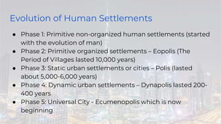Evolution of Human Settlements
● Phase 1: Primitive non-organized human settlements (started
with the evolution of man)
● Phase 2: Primitive organized settlements – Eopolis (The
Period of Villages lasted 10,000 years)
● Phase 3: Static urban settlements or cities – Polis (lasted
about 5,000-6,000 years)
● Phase 4: Dynamic urban settlements – Dynapolis lasted 200-
400 years
● Phase 5: Universal City - Ecumenopolis which is now
beginning
 