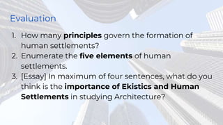 Evaluation
1. How many principles govern the formation of
human settlements?
2. Enumerate the five elements of human
settlements.
3. [Essay] In maximum of four sentences, what do you
think is the importance of Ekistics and Human
Settlements in studying Architecture?
 
