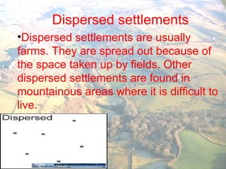 Dispersed settlements
•Dispersed settlements are usually
farms. They are spread out because of
the space taken up by fields. Other
dispersed settlements are found in
mountainous areas where it is difficult to
live.
 