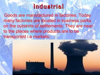 IndustrialIndustrial
Goods are manufactured in factories. Today
many factories are located in business parks
on the outskirts of settlements. They are near
to the places where products are to be
transported i.e markets.
 