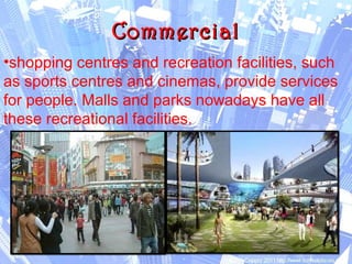 CommercialCommercial
•shopping centres and recreation facilities, such
as sports centres and cinemas, provide services
for people. Malls and parks nowadays have all
these recreational facilities.
 