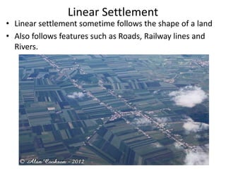 Linear Settlement
• Linear settlement sometime follows the shape of a land
• Also follows features such as Roads, Railway lines and
Rivers.
 