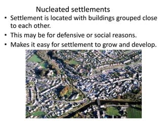 Nucleated settlements
• Settlement is located with buildings grouped close
to each other.
• This may be for defensive or social reasons.
• Makes it easy for settlement to grow and develop.
 