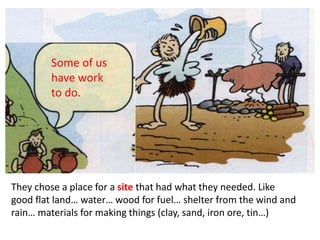 They chose a place for a site that had what they needed. Like
good flat land… water… wood for fuel… shelter from the wind and
rain… materials for making things (clay, sand, iron ore, tin…)
Some of us
have work
to do.
 