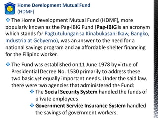 Home Development Mutual Fund
(HDMF)
The Home Development Mutual Fund (HDMF), more
popularly known as the Pag-IBIG Fund (Pag-IBIG is an acronym
which stands for Pagtutulungan sa Kinabukasan: Ikaw, Bangko,
Industria at Gobyerno), was an answer to the need for a
national savings program and an affordable shelter financing
for the Filipino worker.
The Fund was established on 11 June 1978 by virtue of
Presidential Decree No. 1530 primarily to address these
two basic yet equally important needs. Under the said law,
there were two agencies that administered the Fund:
The Social Security System handled the funds of
private employees
Government Service Insurance System handled
the savings of government workers.
 