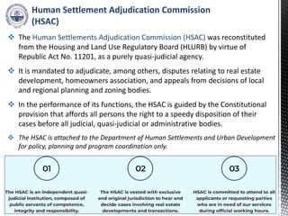 Human Settlement Adjudication Commission
(HSAC)
 The Human Settlements Adjudication Commission (HSAC) was reconstituted
from the Housing and Land Use Regulatory Board (HLURB) by virtue of
Republic Act No. 11201, as a purely quasi-judicial agency.
 It is mandated to adjudicate, among others, disputes relating to real estate
development, homeowners association, and appeals from decisions of local
and regional planning and zoning bodies.
 In the performance of its functions, the HSAC is guided by the Constitutional
provision that affords all persons the right to a speedy disposition of their
cases before all judicial, quasi-judicial or administrative bodies.
 The HSAC is attached to the Department of Human Settlements and Urban Development
for policy, planning and program coordination only.
 