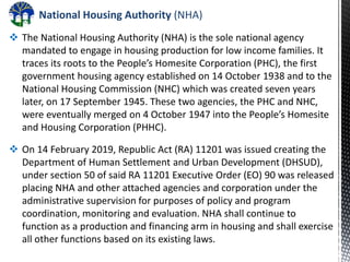 National Housing Authority (NHA)
 The National Housing Authority (NHA) is the sole national agency
mandated to engage in housing production for low income families. It
traces its roots to the People’s Homesite Corporation (PHC), the first
government housing agency established on 14 October 1938 and to the
National Housing Commission (NHC) which was created seven years
later, on 17 September 1945. These two agencies, the PHC and NHC,
were eventually merged on 4 October 1947 into the People’s Homesite
and Housing Corporation (PHHC).
 On 14 February 2019, Republic Act (RA) 11201 was issued creating the
Department of Human Settlement and Urban Development (DHSUD),
under section 50 of said RA 11201 Executive Order (EO) 90 was released
placing NHA and other attached agencies and corporation under the
administrative supervision for purposes of policy and program
coordination, monitoring and evaluation. NHA shall continue to
function as a production and financing arm in housing and shall exercise
all other functions based on its existing laws.
 