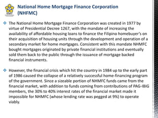 National Home Mortgage Finance Corporation
(NHFMC)
 The National Home Mortgage Finance Corporation was created in 1977 by
virtue of Presidential Decree 1267, with the mandate of increasing the
availability of affordable housing loans to finance the Filipino homebuyer’s on
their acquisition of housing units through the development and operation of a
secondary market for home mortgages. Consistent with this mandate NHMFC
bought mortgages originated by private financial institutions and eventually
sold them back to the public through the issuance of mortgage backed
financial instruments.
 However, the financial crisis which hit the country in 1984 up to the early part
of 1986 caused the collapse of a relatively successful home-financing program
of the government. Since a sizeable portion of NHMFC funds came from the
financial market, with addition to funds coming from contributions of PAG-IBIG
members, the 30% to 40% interest rates of the financial market made it
impossible for NHMFC (whose lending rate was pegged at 9%) to operate
viably.
 