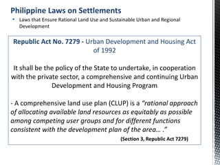 Republic Act No. 7279 - Urban Development and Housing Act
of 1992
It shall be the policy of the State to undertake, in cooperation
with the private sector, a comprehensive and continuing Urban
Development and Housing Program
- A comprehensive land use plan (CLUP) is a “rational approach
of allocating available land resources as equitably as possible
among competing user groups and for different functions
consistent with the development plan of the area… .”
(Section 3, Republic Act 7279)
• Laws that Ensure Rational Land Use and Sustainable Urban and Regional
Development
Philippine Laws on Settlements
 