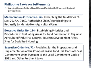 Memorandum Circular No. 54 - Prescribing the Guidelines of
Sec. 20, R.A. 7160, Authorizing Cities/Municipalities to
Reclassify Lands into Non-Agricultural Uses
• Laws that Ensure Rational Land Use and Sustainable Urban and Regional
Development
Philippine Laws on Settlements
Executive Order No. 124 - Establishing Priorities and
Procedures in Evaluating Areas for Land Conversion in Regional
Agricultural/Industrial Centres, Tourism Development Areas
Sites for Socialized Housing
Executive Order No. 72 - Providing for the Preparation and
Implementation of the Comprehensive Land Use Plans of Local
Government Units Pursuant to the Local Government Code of
1991 and Other Pertinent Laws
 