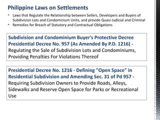 Subdivision and Condominium Buyer's Protective Decree
Presidential Decree No. 957 (As Amended By P.D. 1216) -
Regulating the Sale of Subdivision Lots and Condominiums,
Providing Penalties For Violations Thereof
• Laws that Regulate the Relationship between Sellers, Developers and Buyers of
Subdivision Lots and Condominium Units, and provide Quasi-Judicial and Criminal
• Remedies for Breach of Statutory and Contractual Obligations
Philippine Laws on Settlements
Presidential Decree No. 1216 - Defining "Open Space" in
Residential Subdivision and Amending Sec. 31 of Pd 957 -
Requiring Subdivision Owners to Provide Roads, Alleys,
Sidewalks and Reserve Open Space for Parks or Recreational
Use
 