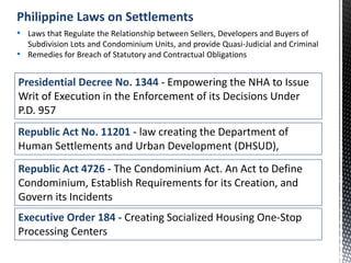 Presidential Decree No. 1344 - Empowering the NHA to Issue
Writ of Execution in the Enforcement of its Decisions Under
P.D. 957
• Laws that Regulate the Relationship between Sellers, Developers and Buyers of
Subdivision Lots and Condominium Units, and provide Quasi-Judicial and Criminal
• Remedies for Breach of Statutory and Contractual Obligations
Philippine Laws on Settlements
Republic Act No. 11201 - law creating the Department of
Human Settlements and Urban Development (DHSUD),
Republic Act 4726 - The Condominium Act. An Act to Define
Condominium, Establish Requirements for its Creation, and
Govern its Incidents
Executive Order 184 - Creating Socialized Housing One-Stop
Processing Centers
 