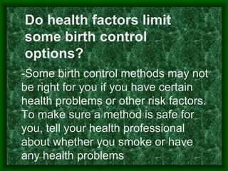 Do health factors limit
some birth control
options?
-Some birth control methods may not
be right for you if you have certain
health problems or other risk factors.
To make sure a method is safe for
you, tell your health professional
about whether you smoke or have
any health problems
 