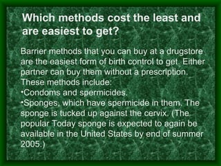 Which methods cost the least and
are easiest to get?
Barrier methods that you can buy at a drugstore
are the easiest form of birth control to get. Either
partner can buy them without a prescription.
These methods include:
•Condoms and spermicides.
•Sponges, which have spermicide in them. The
sponge is tucked up against the cervix. (The
popular Today sponge is expected to again be
available in the United States by end of summer
2005.)
 