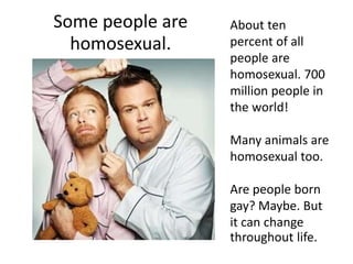 Some people are
homosexual.
About ten
percent of all
people are
homosexual. 700
million people in
the world!
Many animals are
homosexual too.
Are people born
gay? Maybe. But
it can change
throughout life.
 