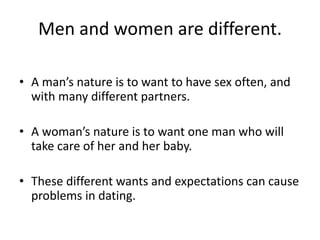 Men and women are different.
• A man’s nature is to want to have sex often, and
with many different partners.
• A woman’s nature is to want one man who will
take care of her and her baby.
• These different wants and expectations can cause
problems in dating.
 