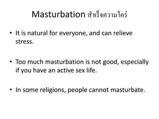 Masturbation สาเร็จความใคร่
• It is natural for everyone, and can relieve
stress.
• Too much masturbation is not good, especially
if you have an active sex life.
• In some religions, people cannot masturbate.
 