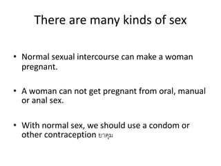 There are many kinds of sex
• Normal sexual intercourse can make a woman
pregnant.
• A woman can not get pregnant from oral, manual
or anal sex.
• With normal sex, we should use a condom or
other contraception ยาคุม
 