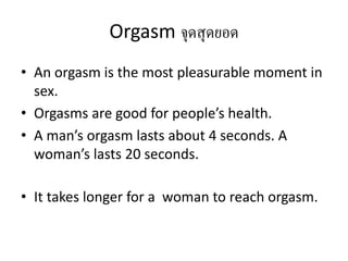 Orgasm จุดสุดยอด
• An orgasm is the most pleasurable moment in
sex.
• Orgasms are good for people’s health.
• A man’s orgasm lasts about 4 seconds. A
woman’s lasts 20 seconds.
• It takes longer for a woman to reach orgasm.
 