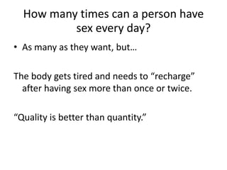 How many times can a person have
sex every day?
• As many as they want, but…
The body gets tired and needs to “recharge”
after having sex more than once or twice.
“Quality is better than quantity.”
 