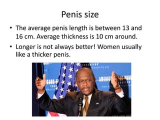Penis size
• The average penis length is between 13 and
16 cm. Average thickness is 10 cm around.
• Longer is not always better! Women usually
like a thicker penis.
 