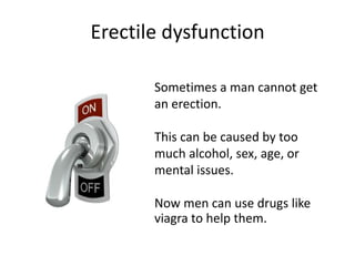 Erectile dysfunction
Sometimes a man cannot get
an erection.
This can be caused by too
much alcohol, sex, age, or
mental issues.
Now men can use drugs like
viagra to help them.
 
