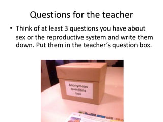 Questions for the teacher
• Think of at least 3 questions you have about
sex or the reproductive system and write them
down. Put them in the teacher’s question box.
 