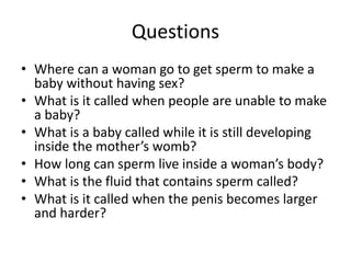 Questions
• Where can a woman go to get sperm to make a
baby without having sex?
• What is it called when people are unable to make
a baby?
• What is a baby called while it is still developing
inside the mother’s womb?
• How long can sperm live inside a woman’s body?
• What is the fluid that contains sperm called?
• What is it called when the penis becomes larger
and harder?
 