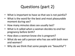 Questions (part 2)
• What is important to have so that sex is not painful?
• What is the word for the best and most pleasurable
moment during sex?
• How many minutes does sex usually last?
• What is it called when a woman decides to end her
pregnancy before birth?
• How does a woman know she is pregnant?
• What do we call a person who has sex with both men
and women?
• Why do we think that some people are “beautiful”?
 