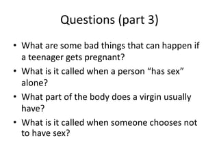 Questions (part 3)
• What are some bad things that can happen if
a teenager gets pregnant?
• What is it called when a person “has sex”
alone?
• What part of the body does a virgin usually
have?
• What is it called when someone chooses not
to have sex?
 