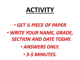 ACTIVITY
• GET ¼ PIECE OF PAPER
• WRITE YOUR NAME, GRADE,
SECTION AND DATE TODAY.
• ANSWERS ONLY.
• 3-5 MINUTES.
 