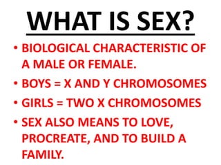 WHAT IS SEX?
• BIOLOGICAL CHARACTERISTIC OF
A MALE OR FEMALE.
• BOYS = X AND Y CHROMOSOMES
• GIRLS = TWO X CHROMOSOMES
• SEX ALSO MEANS TO LOVE,
PROCREATE, AND TO BUILD A
FAMILY.
 