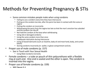 Methods for Preventing Pregnancy & STIs Some common mistakes people make when using condoms Failing to use a condom every time they have intercourse Putting on the condom too late, after the penis has been in contact with the vulva or vagina Putting the condom on incorrectly Withdrawing the penis from the vagina too late so that the man’s erection has subsided and the condom can slip off Not hold the condom at the base when withdrawing Using old or damaged condoms Using the same condom more than once Inadequate lubrication during intercourse Using oil-based lubricants (such as Vaseline, baby oil and most hand, body, and suntan lotion) Storing condoms incorrectly (in  wallet, in glove compartment and etc. Proper use of male condoms (p. 157) See in Touch with Your Sexual Health Using Male Condoms Correctly Female condoms – a tube or pouch of thin polyurethane with a flexible ring at each end.  One end is sealed and the other is open. The condom is inserted into the vagina.  Proper use of female condoms (p. 159) SEE Figure 5.1 