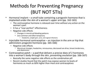 Methods for Preventing Pregnancy (BUT NOT STIs) Hormonal implant – a small tube containing a progestin hormone that is implanted under the skin of a woman’s upper arm (pp. 162-165) The contraceptive hormone is released over time without any action on the woman’s part It has a “near-perfect” effectiveness Negative side effects Changes in menstrual bleeding patterns Less common and often temporary Headaches, weight gain, acne, and vaginal infections Injectable hormonal contraceptive – an injection in the arm or hip that administers progestin hormone (pp. 165-166) Negative side effects Menstrual changes, headaches, nervousness, decreased sex drive, breast tenderness, and depression Contraceptive patch – a pad that delivers a precise does of 2 hormones into a woman’s body through the skin, preventing ovulation (pp. 166-167) Basically the same negative side effects as the combination pill Recent studies found that the patch may expose women to levels of hormones as much as 60% higher than most oral contraceptives 