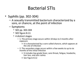 Bacterial STIs Syphilis (pp. 302-304) A sexually transmitted bacterium characterized by a sore, or chancre, at the point of infection Symptoms SEE pp. 303-304 SEE figure 8.11 4 distinct stages 1. The primary stage occurs within 10 days to 3 months after exposure It is characterized by a sore called chancre, which appears at the site of infection 2. The secondary stage occurs within a few weeks to up to six months of the initial infection It includes low-grade fever, sore throat, fatigue, headache, hair loss, and skin rashes See Figure 8.12  