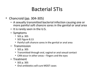 Bacterial STIs Chancroid (pp. 304-305) A sexually transmitted bacterial infection causing one or more painful soft chancre sores in the genital or anal area It is rarely seen in the U.S. Symptoms SEE p. 305 SEE Figure 8.13 Painful soft chancre sores in the genital or anal area Transmission SEE p. 305 Transmitted through oral, vaginal or anal sexual contact CAN occur in other areas – fingers and the eyes Treatment SEE p. 305 Oral antibiotics will cure MOST cases 