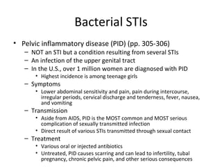 Bacterial STIs Pelvic inflammatory disease (PID) (pp. 305-306) NOT an STI but a condition resulting from several STIs An infection of the upper genital tract In the U.S., over 1 million women are diagnosed with PID Highest incidence is among teenage girls Symptoms Lower abdominal sensitivity and pain, pain during intercourse, irregular periods, cervical discharge and tenderness, fever, nausea, and vomiting Transmission Aside from AIDS, PID is the MOST common and MOST serious complication of sexually transmitted infection  Direct result of various STIs transmitted through sexual contact Treatment Various oral or injected antibiotics Untreated, PID causes scarring and can lead to infertility, tubal pregnancy, chronic pelvic pain, and other serious consequences 