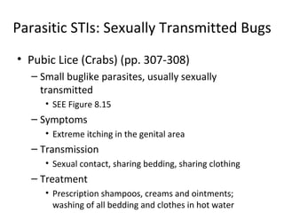 Parasitic STIs: Sexually Transmitted Bugs Pubic Lice (Crabs) (pp. 307-308) Small buglike parasites, usually sexually transmitted SEE Figure 8.15 Symptoms Extreme itching in the genital area Transmission Sexual contact, sharing bedding, sharing clothing Treatment Prescription shampoos, creams and ointments; washing of all bedding and clothes in hot water 